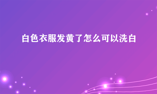 白色衣服发黄了怎么可以洗白