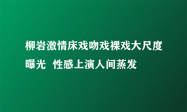 柳岩激情床戏吻戏裸戏大尺度曝光  性感上演人间蒸发