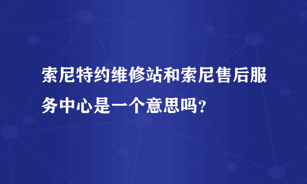 索尼特约维修站和索尼售后服务中心是一个意思吗？