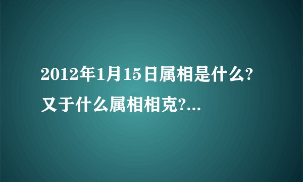 2012年1月15日属相是什么?又于什么属相相克?(我朋友家搬家急用!!!!!!!!!!!!!!!!!!!!)