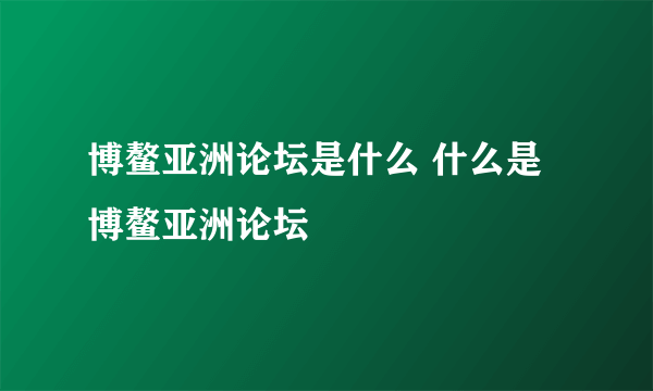 博鳌亚洲论坛是什么 什么是博鳌亚洲论坛