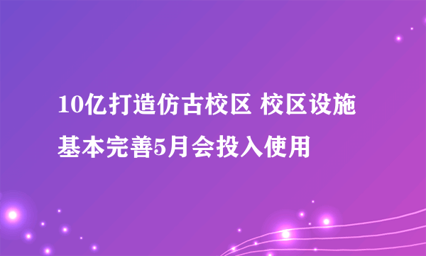 10亿打造仿古校区 校区设施基本完善5月会投入使用