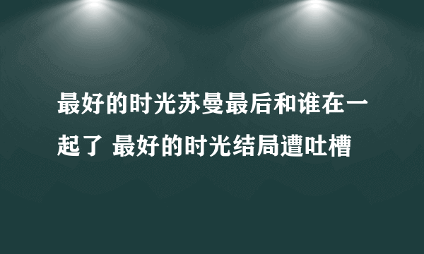 最好的时光苏曼最后和谁在一起了 最好的时光结局遭吐槽