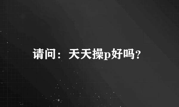 请问：天天操p好吗？