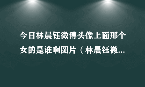 今日林晨钰微博头像上面那个女的是谁啊图片（林晨钰微博头像上面那个女的是谁啊!）