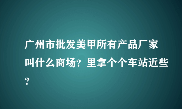 广州市批发美甲所有产品厂家叫什么商场？里拿个个车站近些？