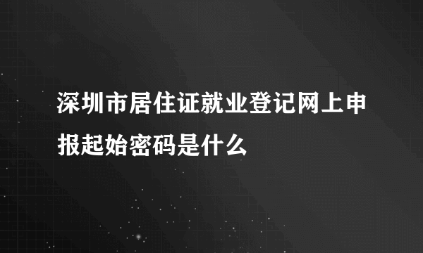 深圳市居住证就业登记网上申报起始密码是什么