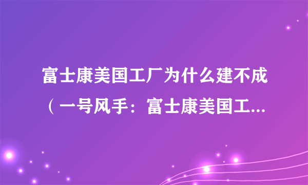 富士康美国工厂为什么建不成（一号风手：富士康美国工厂为何黄了）