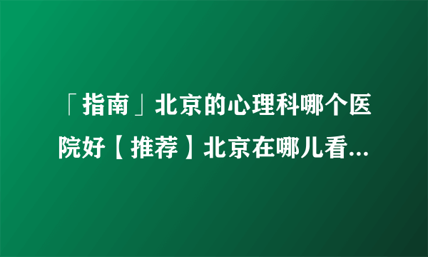 「指南」北京的心理科哪个医院好【推荐】北京在哪儿看心理医生