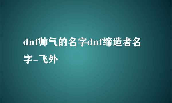 dnf帅气的名字dnf缔造者名字-飞外