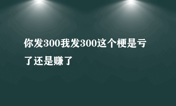 你发300我发300这个梗是亏了还是赚了