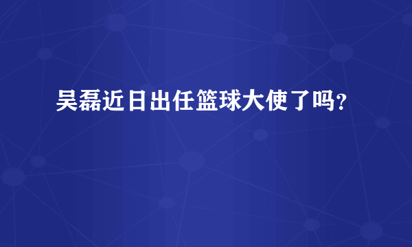 吴磊近日出任篮球大使了吗？