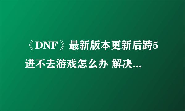 《DNF》最新版本更新后跨5进不去游戏怎么办 解决方法一览