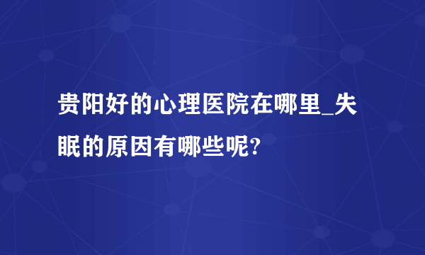 贵阳好的心理医院在哪里_失眠的原因有哪些呢?