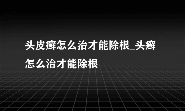 头皮癣怎么治才能除根_头癣怎么治才能除根