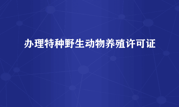 办理特种野生动物养殖许可证