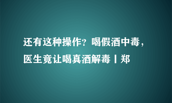 还有这种操作？喝假酒中毒，医生竟让喝真酒解毒丨郑堃