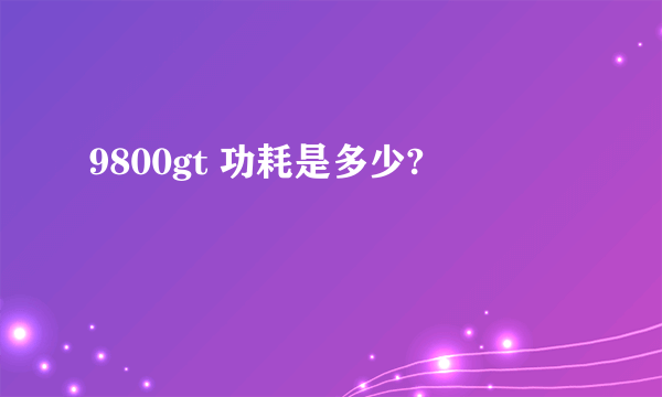 9800gt 功耗是多少?