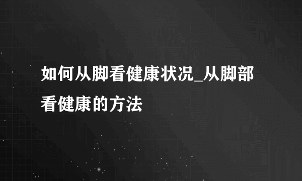 如何从脚看健康状况_从脚部看健康的方法