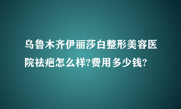 乌鲁木齐伊丽莎白整形美容医院祛疤怎么样?费用多少钱?