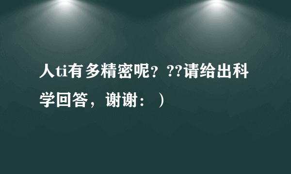 人ti有多精密呢？??请给出科学回答，谢谢：）