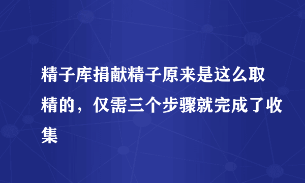 精子库捐献精子原来是这么取精的，仅需三个步骤就完成了收集