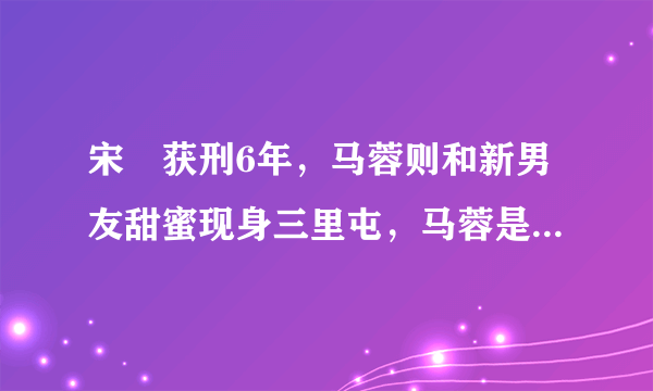 宋喆获刑6年，马蓉则和新男友甜蜜现身三里屯，马蓉是什么心态？