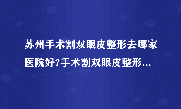 苏州手术割双眼皮整形去哪家医院好?手术割双眼皮整形口碑排名榜单推荐!