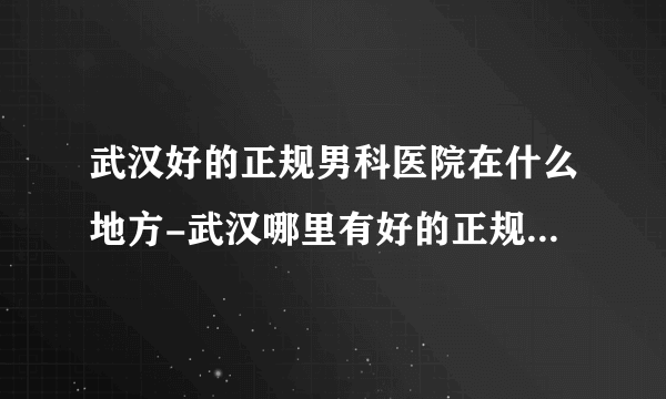 武汉好的正规男科医院在什么地方-武汉哪里有好的正规男科医院