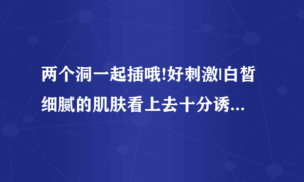 两个洞一起插哦!好刺激|白皙细腻的肌肤看上去十分诱人-情感口述