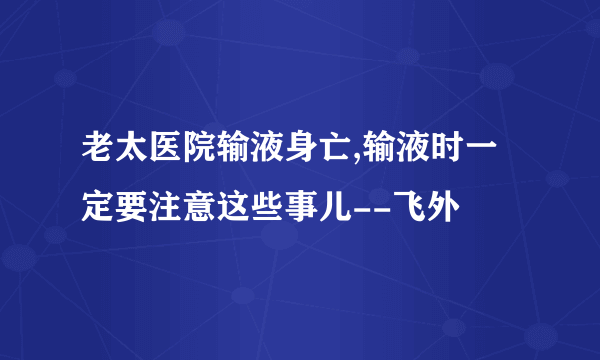 老太医院输液身亡,输液时一定要注意这些事儿--飞外