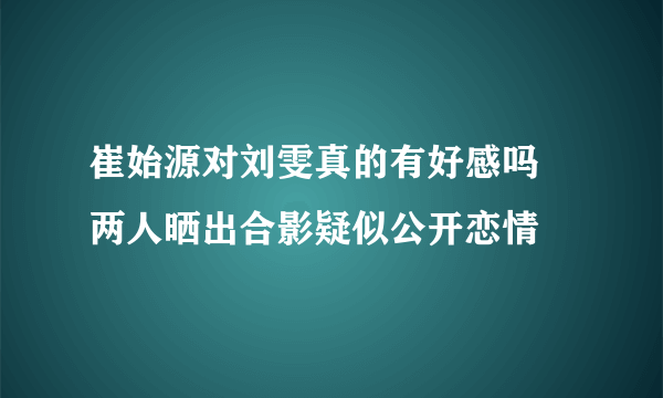 崔始源对刘雯真的有好感吗 两人晒出合影疑似公开恋情