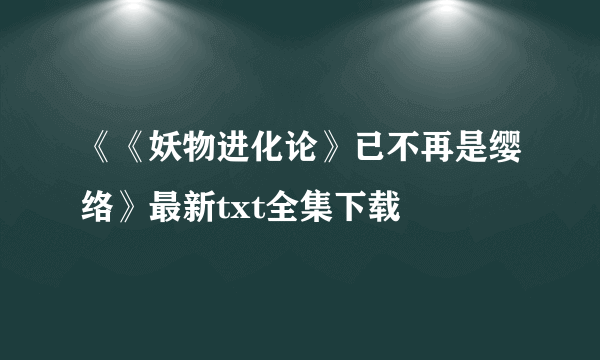 《《妖物进化论》已不再是缨络》最新txt全集下载