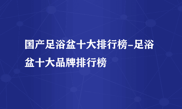 国产足浴盆十大排行榜-足浴盆十大品牌排行榜