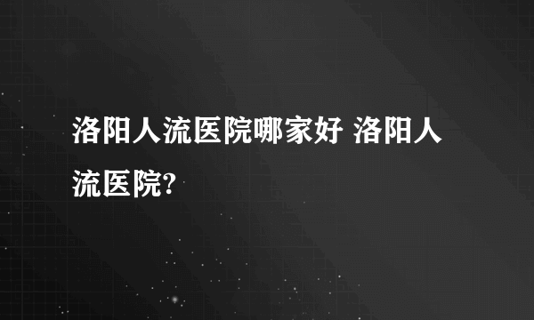 洛阳人流医院哪家好 洛阳人流医院?