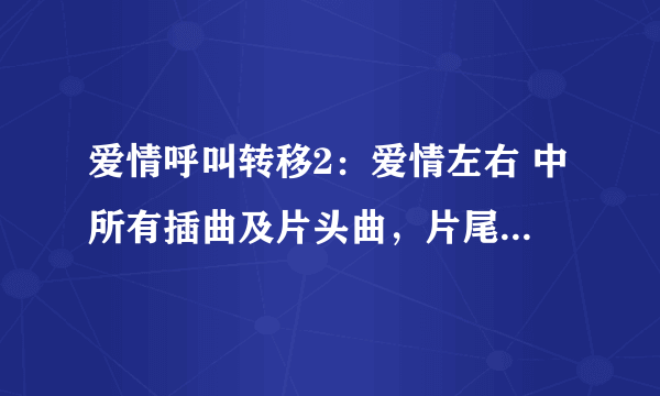 爱情呼叫转移2：爱情左右 中所有插曲及片头曲，片尾曲名字。谢谢