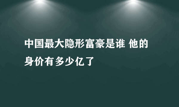 中国最大隐形富豪是谁 他的身价有多少亿了