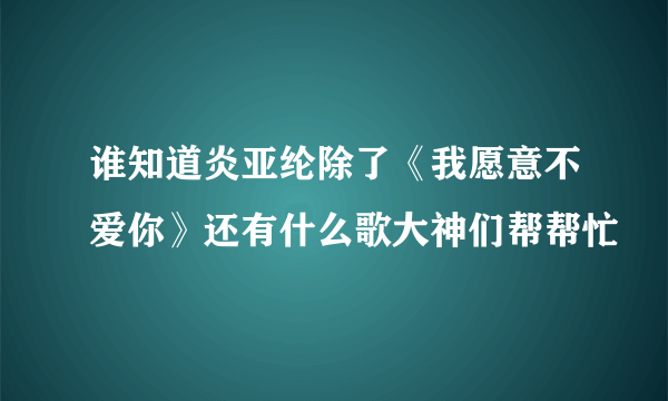 谁知道炎亚纶除了《我愿意不爱你》还有什么歌大神们帮帮忙