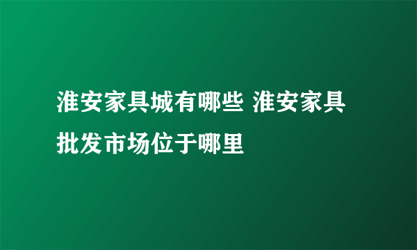 淮安家具城有哪些 淮安家具批发市场位于哪里