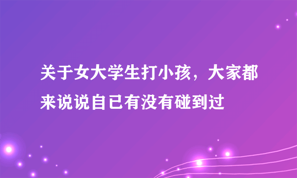 关于女大学生打小孩，大家都来说说自已有没有碰到过