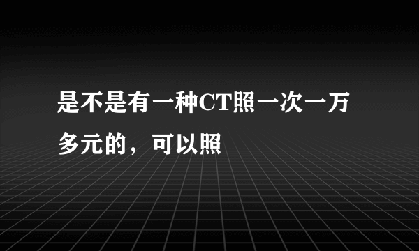 是不是有一种CT照一次一万多元的，可以照