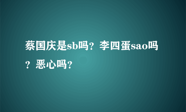 蔡国庆是sb吗？李四蛋sao吗？恶心吗？