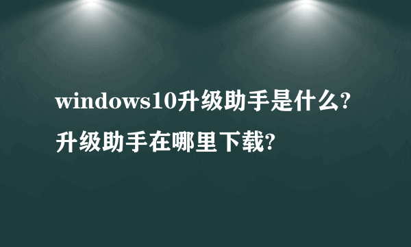 windows10升级助手是什么?升级助手在哪里下载?