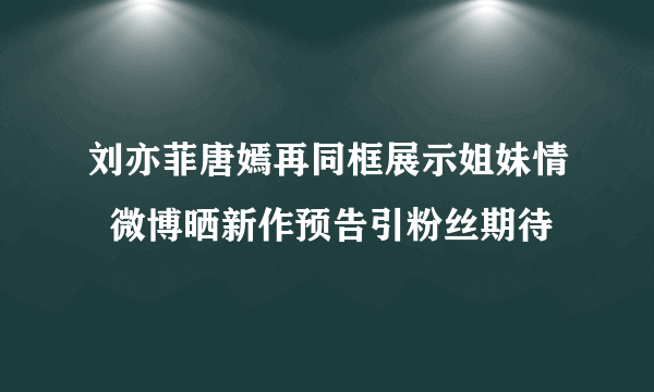 刘亦菲唐嫣再同框展示姐妹情  微博晒新作预告引粉丝期待