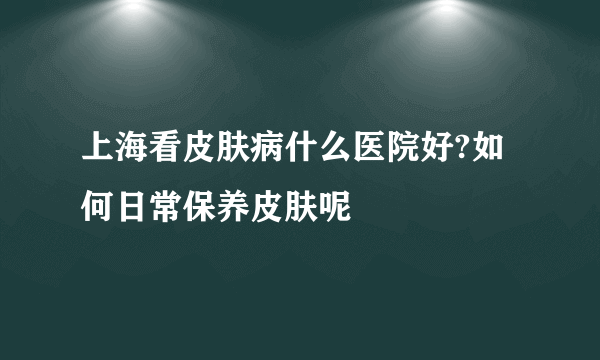 上海看皮肤病什么医院好?如何日常保养皮肤呢