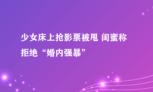 少女床上抢影票被甩 闺蜜称拒绝“婚内强暴”