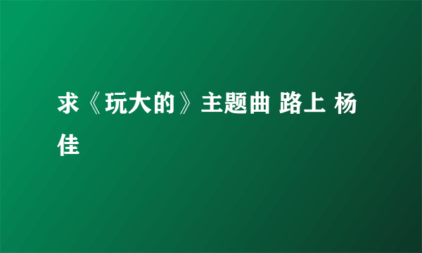 求《玩大的》主题曲 路上 杨佳