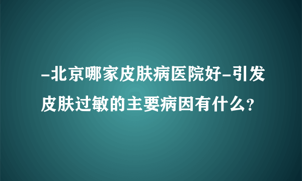 -北京哪家皮肤病医院好-引发皮肤过敏的主要病因有什么？