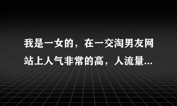 我是一女的，在一交淘男友网站上人气非常的高，人流量很好，好朋友们有没有好的想法？