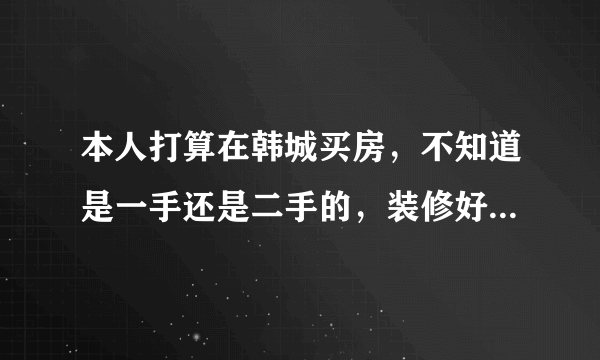 本人打算在韩城买房，不知道是一手还是二手的，装修好的还是清水房，哪个小区比较好之类的，本人第一次买